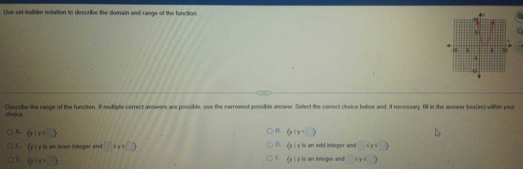 Use set-builder notation to describe the domain and range of the function
a
C
Describe the range of the function. If multiple correct answers are possible, use the narrowest possible answer. Select the correct choice below and, if necessary, fill in the answer box(es) within your
choice.
B.
A.  y|y≤ □   y|y
D.
C.  y| y is an even integer and ≤ y≤ □   y|y is an odd integer and □ ≤ y≤ □ 
E.  y|y>□   y| y is an integer and □ ≤ y≤ □ 