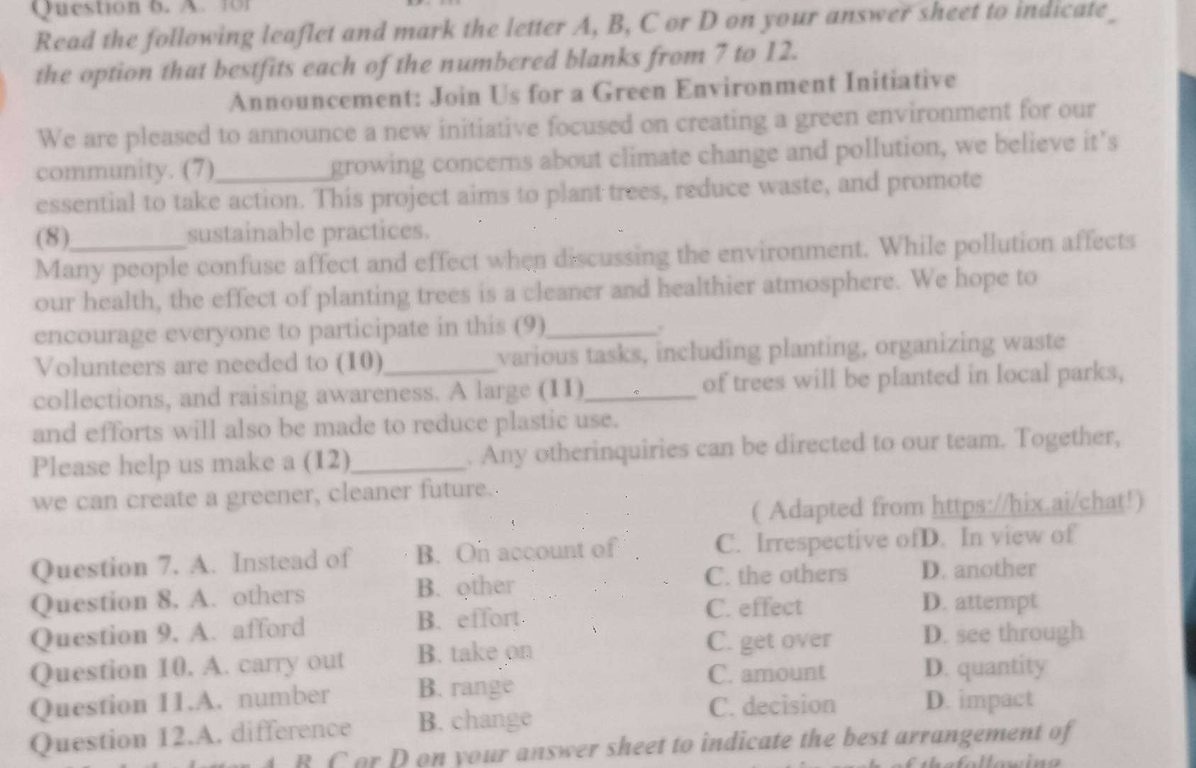 101
Read the following leaflet and mark the letter A, B, C or D on your answer sheet to indicate
the option that bestfits each of the numbered blanks from 7 to 12.
Announcement: Join Us for a Green Environment Initiative
We are pleased to announce a new initiative focused on creating a green environment for our
community. (7) growing concerns about climate change and pollution, we believe it’s
essential to take action. This project aims to plant trees, reduce waste, and promote
(8) sustainable practices.
Many people confuse affect and effect when discussing the environment. While pollution affects
our health, the effect of planting trees is a cleaner and healthier atmosphere. We hope to
encourage everyone to participate in this (9)_
.
Volunteers are needed to (10) various tasks, including planting, organizing waste
collections, and raising awareness. A large (11)_ of trees will be planted in local parks,
and efforts will also be made to reduce plastic use.
Please help us make a (12)_ . Any otherinquiries can be directed to our team. Together,
we can create a greener, cleaner future.
( Adapted from https://hix.ai/chat!)
Question 7. A. Instead of B. On account of C. Irrespective ofD. In view of
C. the others D. another
Question 8. A. others B. other D. attempt
Question 9. A. afford B. effort
C. effect
Question 10. A. carry out B. take on
C. get over D. see through
C. amount D. quantity
B. range
Question 11.A. number D. impact
Question 12.A. difference B. change
C. decision
4. B C or D on your answer sheet to indicate the best arrangement of