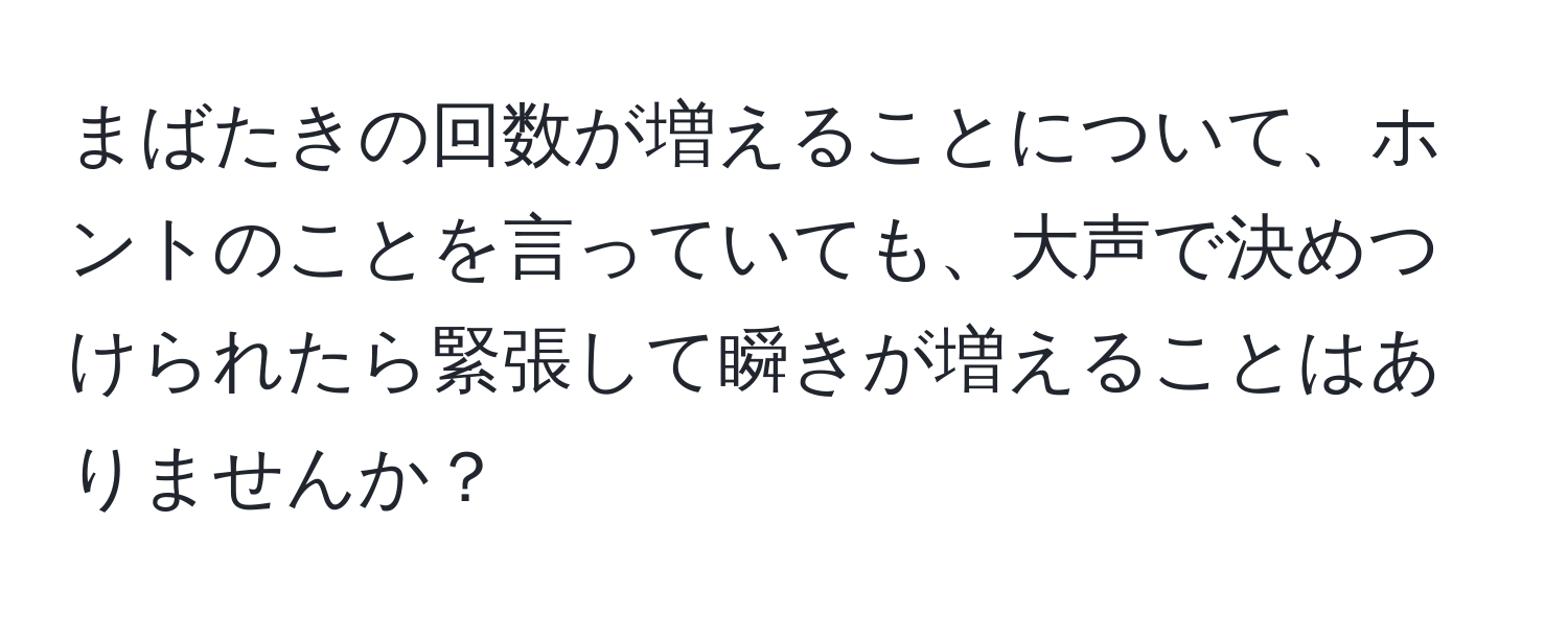 まばたきの回数が増えることについて、ホントのことを言っていても、大声で決めつけられたら緊張して瞬きが増えることはありませんか？