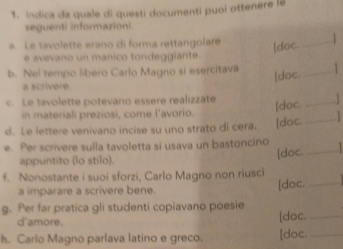 Indica da quale di questi documenti puoi ottenere le 
seguenti informazioni. 
a. Le tavolette erano di forma rettangolare 
[doc. _ 
e avevano un manico tondeggiante. 
b. Nel tempo libero Carlo Magno si esercitava 
[doce.............] 
a scrivere. 
c. Le tavolette potevano essere realizzate 
[doc............] 
in materiali preziosi, come l’avorio. 
d. Le lettere venivano incise su uno strato di cera. [doc.............] 
e. Per scrivere sulla tavoletta si usava un bastoncino _ 
[doc. . 
appuntito (lo stilo). 
f. Nonostante i suoi sforzi, Carlo Magno non riusci 
a imparare a scrivere bene. [doc._ 
g. Per far pratica gli studenti copiavano poesie 
d'amore. [doc._ 
h. Carlo Magno parlava latino e greco. [doc._