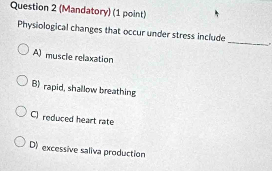 (Mandatory) (1 point)
Physiological changes that occur under stress include_ .
A) muscle relaxation
B) rapid, shallow breathing
C) reduced heart rate
D) excessive saliva production