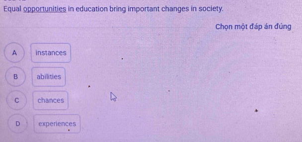 Equal opportunities in education bring important changes in society.
Chọn một đáp án đúng
A instances
B abilities
C chances
D experiences