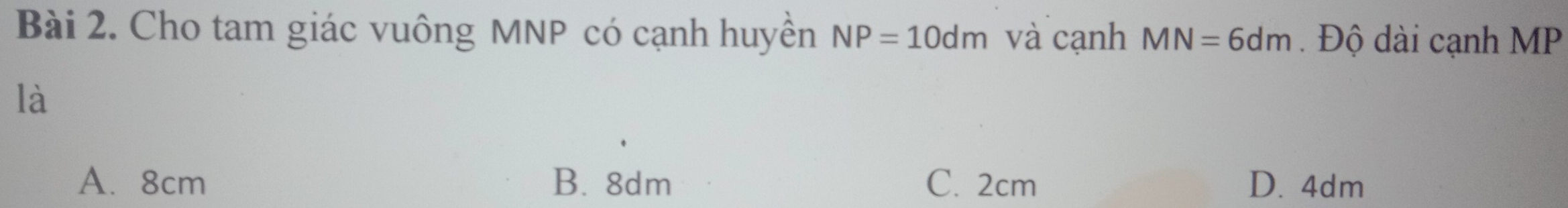 Cho tam giác vuông MNP có cạnh huyền NP=10dm và cạnh MN=6dm Độ dài cạnh MP
là
A. 8cm B. 8dm C. 2cm D. 4dm