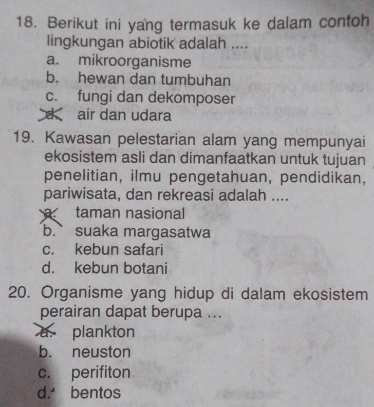 Berikut ini yang termasuk ke dalam contoh
lingkungan abiotik adalah ....
a. mikroorganisme
b. hewan dan tumbuhan
c. fungi dan dekomposer
d air dan udara
19. Kawasan pelestarian alam yang mempunyai
ekosistem asli dan dimanfaatkan untuk tujuan
penelitian, ilmu pengetahuan, pendidikan,
pariwisata, dan rekreasi adalah ....
taman nasional
b. suaka margasatwa
c. kebun safari
d. kebun botani
20. Organisme yang hidup di dalam ekosistem
perairan dapat berupa ...
a. plankton
b. neuston
c. perifiton
d. bentos