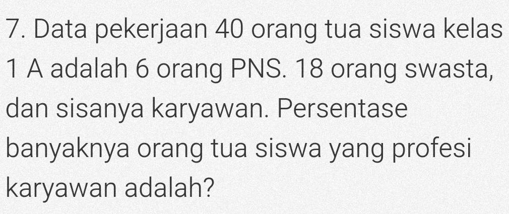 Data pekerjaan 40 orang tua siswa kelas 
1 A adalah 6 orang PNS. 18 orang swasta, 
dan sisanya karyawan. Persentase 
banyaknya orang tua siswa yang profesi 
karyawan adalah?