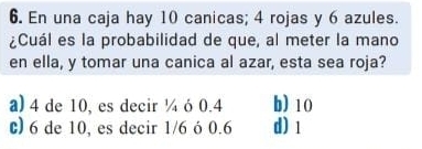 En una caja hay 10 canicas; 4 rojas y 6 azules.
¿Cuál es la probabilidad de que, al meter la mano
en ella, y tomar una canica al azar, esta sea roja?
a) 4 de 10, es decir ¼ ó 0.4 b) 10
c) 6 de 10, es decir 1/6 ó 0.6 d) 1