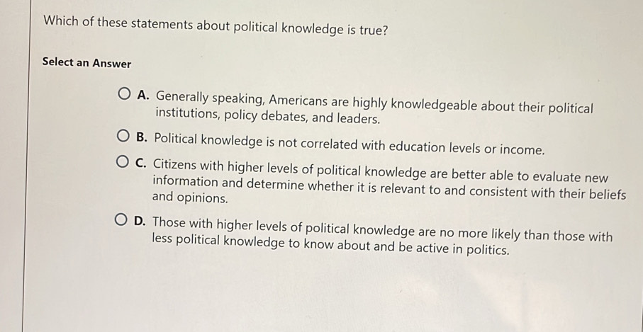 Which of these statements about political knowledge is true?
Select an Answer
A. Generally speaking, Americans are highly knowledgeable about their political
institutions, policy debates, and leaders.
B. Political knowledge is not correlated with education levels or income.
C. Citizens with higher levels of political knowledge are better able to evaluate new
information and determine whether it is relevant to and consistent with their beliefs
and opinions.
D. Those with higher levels of political knowledge are no more likely than those with
less political knowledge to know about and be active in politics.