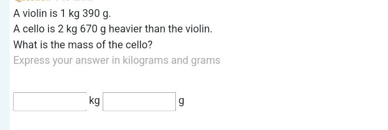 A violin is 1 kg 390 g. 
A cello is 2 kg 670 g heavier than the violin. 
What is the mass of the cello? 
Express your answer in kilograms and grams
kg □ g