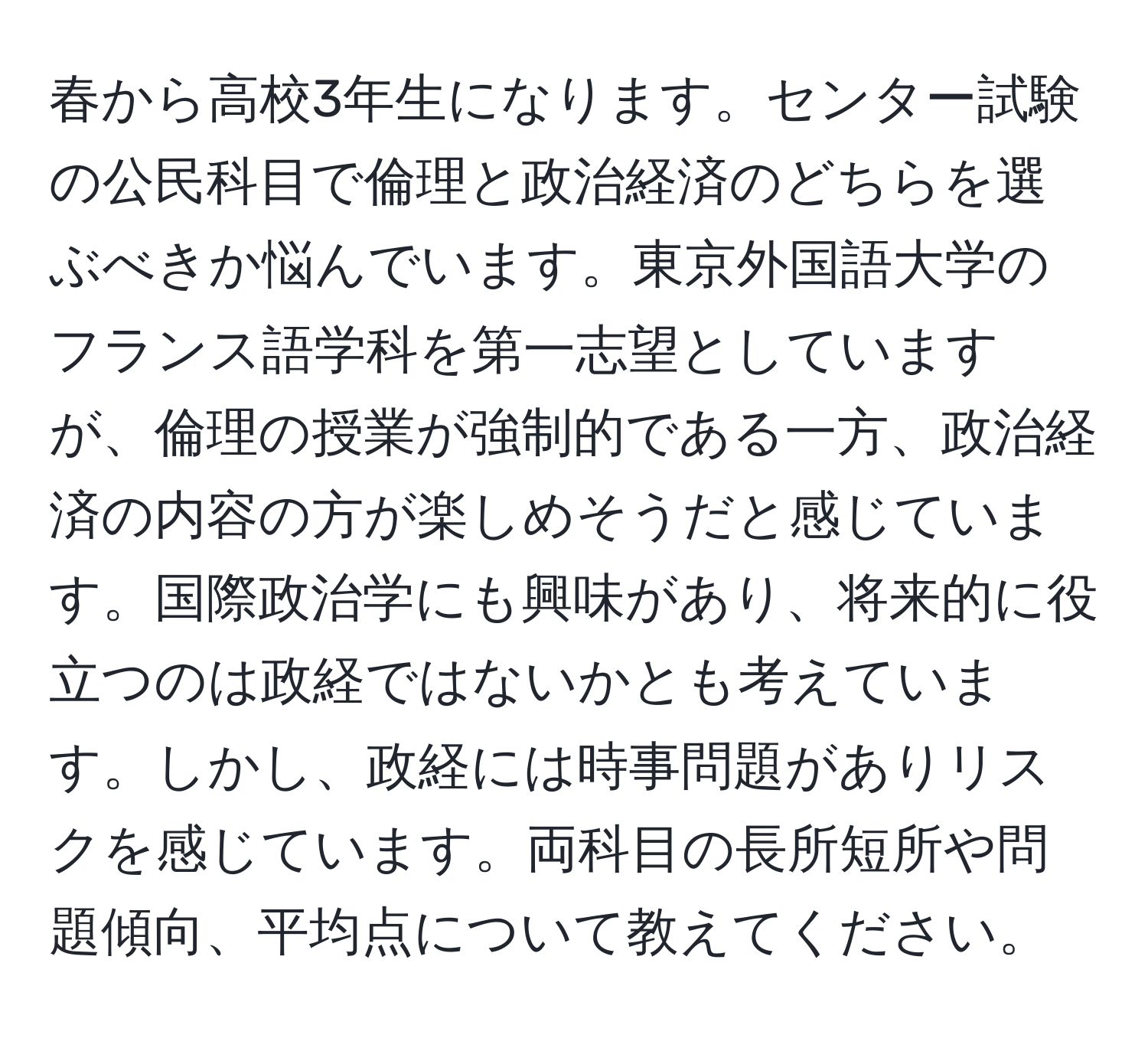 春から高校3年生になります。センター試験の公民科目で倫理と政治経済のどちらを選ぶべきか悩んでいます。東京外国語大学のフランス語学科を第一志望としていますが、倫理の授業が強制的である一方、政治経済の内容の方が楽しめそうだと感じています。国際政治学にも興味があり、将来的に役立つのは政経ではないかとも考えています。しかし、政経には時事問題がありリスクを感じています。両科目の長所短所や問題傾向、平均点について教えてください。