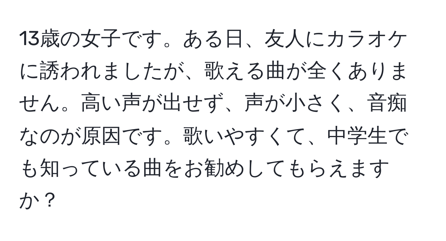 13歳の女子です。ある日、友人にカラオケに誘われましたが、歌える曲が全くありません。高い声が出せず、声が小さく、音痴なのが原因です。歌いやすくて、中学生でも知っている曲をお勧めしてもらえますか？