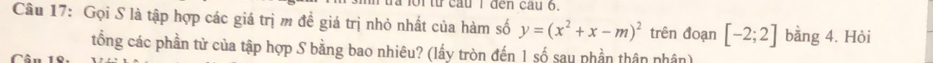 từ cau I đen cau 6. 
Câu 17: Gọi S là tập hợp các giá trị m đề giá trị nhỏ nhất của hàm số y=(x^2+x-m)^2 trên đoạn [-2;2] bằng 4. Hòi 
tổng các phần tử của tập hợp S bằng bao nhiêu? (lấy tròn đến 1 số sau phần thân nhân)