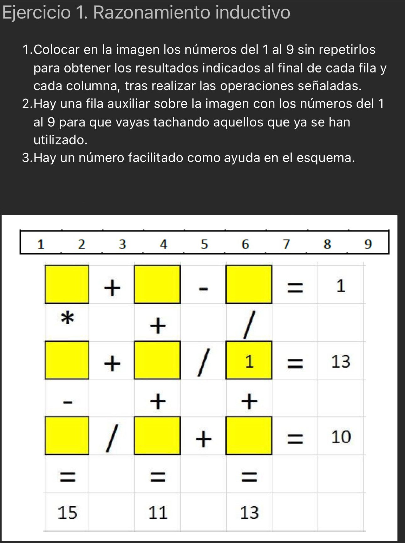 Razonamiento inductivo
1.Colocar en la imagen los números del 1 al 9 sin repetirlos
para obtener los resultados indicados al final de cada fila y
cada columna, tras realizar las operaciones señaladas.
2.Hay una fila auxiliar sobre la imagen con los números del 1
al 9 para que vayas tachando aquellos que ya se han
utilizado.
3.Hay un número facilitado como ayuda en el esquema.
1 2 3 4 5 6 1 8 9