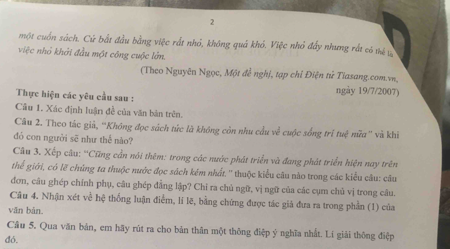 một cuốn sách. Cứ bắt đầu bằng việc rất nhỏ, không quá khó. Việc nhỏ đẩy nhưng rắt có thể là 
việc nhỏ khởi đầu một công cuộc lớn. 
(Theo Nguyên Ngọc, Một đề nghị, tạp chí Điện tử Tiasang.com.vn, 
ngày 19/7/2007) 
Thực hiện các yêu cầu sau : 
Câu 1. Xác định luận đề của văn bản trên. 
Câu 2. Theo tác giả, “Không đọc sách tức là không còn nhu cầu về cuộc sống trí tuệ nữa'' và khi 
đó con người sẽ như thế nào? 
Câu 3. Xếp câu: “Cũng cần nói thêm: trong các nước phát triển và đang phát triển hiện nay trên 
thế giới, có lẽ chúng ta thuộc nước đọc sách kém nhất. '' thuộc kiểu câu nào trong các kiểu câu: câu 
đơn, câu ghép chính phụ, câu ghép đẳng lập? Chỉ ra chủ ngữ, vị ngữ của các cụm chủ vị trong câu. 
Câu 4. Nhận xét về hệ thống luận điểm, lí lẽ, bằng chứng được tác giả đưa ra trong phần (1) của 
vǎn bản. 
Câu 5. Qua văn bản, em hãy rút ra cho bản thân một thông điệp ý nghĩa nhất. Lí giải thông điệp 
đó.