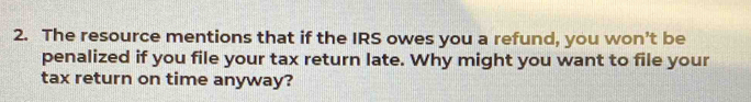 The resource mentions that if the IRS owes you a refund, you won’t be 
penalized if you file your tax return late. Why might you want to file your 
tax return on time anyway?