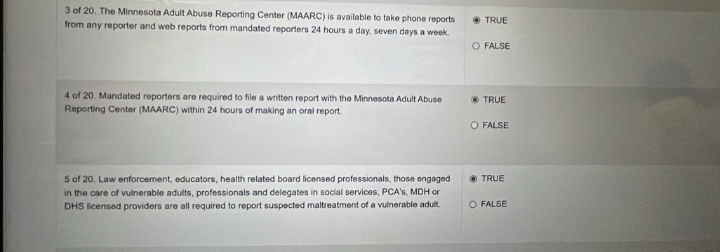 of 20. The Minnesota Adult Abuse Reporting Center (MAARC) is available to take phone reports TRUE
from any reporter and web reports from mandated reporters 24 hours a day, seven days a week.
FALSE
4 of 20. Mandated reporters are required to file a written report with the Minnesota Adult Abuse TRUE
Reporting Center (MAARC) within 24 hours of making an oral report.
FALSE
5 of 20. Law enforcement, educators, health related board licensed professionals, those engaged TRUE
in the care of vulnerable adults, professionals and delegates in social services, PCA's, MDH or
DHS licensed providers are all required to report suspected maltreatment of a vulnerable adult. FALSE