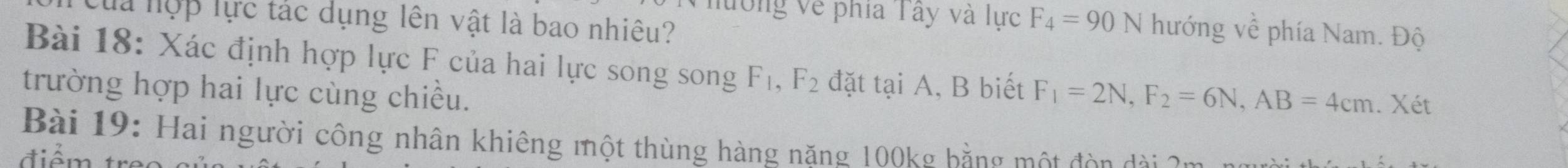 Của hợp lực tác dụng lên vật là bao nhiêu? 
lường về phía Tây và lực F_4=90N hướng về phía Nam. Độ 
Bài 18: Xác định hợp lực F của hai lực song song F_1, F_2 đặt tại A, B biết 
trường hợp hai lực cùng chiều. F_1=2N, F_2=6N, AB=4cm. Xét 
Bài 19: Hai người công nhân khiêng một thùng hàng năng 100kg bằng một đòn đ ài 
điểm t