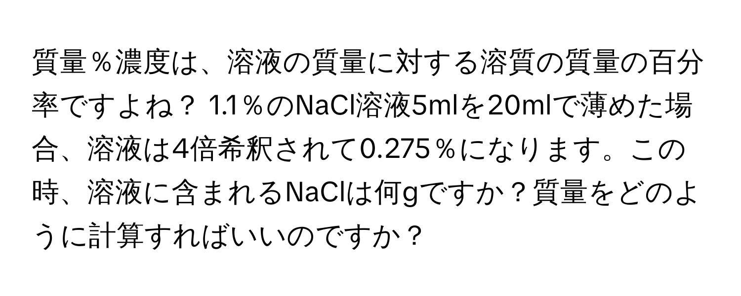 質量％濃度は、溶液の質量に対する溶質の質量の百分率ですよね？ 1.1％のNaCl溶液5mlを20mlで薄めた場合、溶液は4倍希釈されて0.275％になります。この時、溶液に含まれるNaClは何gですか？質量をどのように計算すればいいのですか？