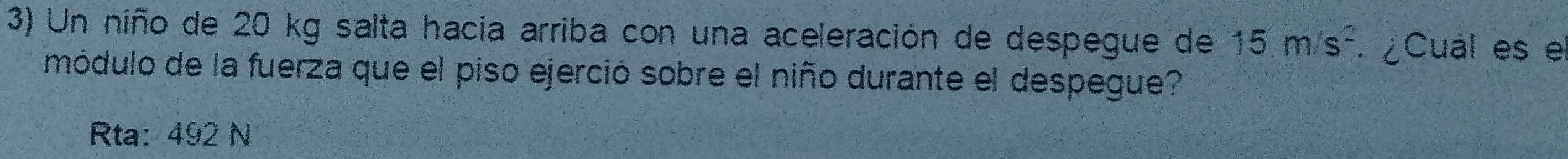 Un niño de 20 kg salta hacia arriba con una aceleración de despegue de 15m/s^2. ¿Cual es el
módulo de la fuerza que el piso ejerció sobre el niño durante el despegue?
Rta: 492 N