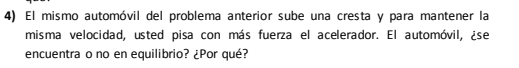 El mismo automóvil del problema anterior sube una cresta y para mantener la 
misma velocidad, usted pisa con más fuerza el acelerador. El automóvil, ¿se 
encuentra o no en equilibrio? ¿Por qué?