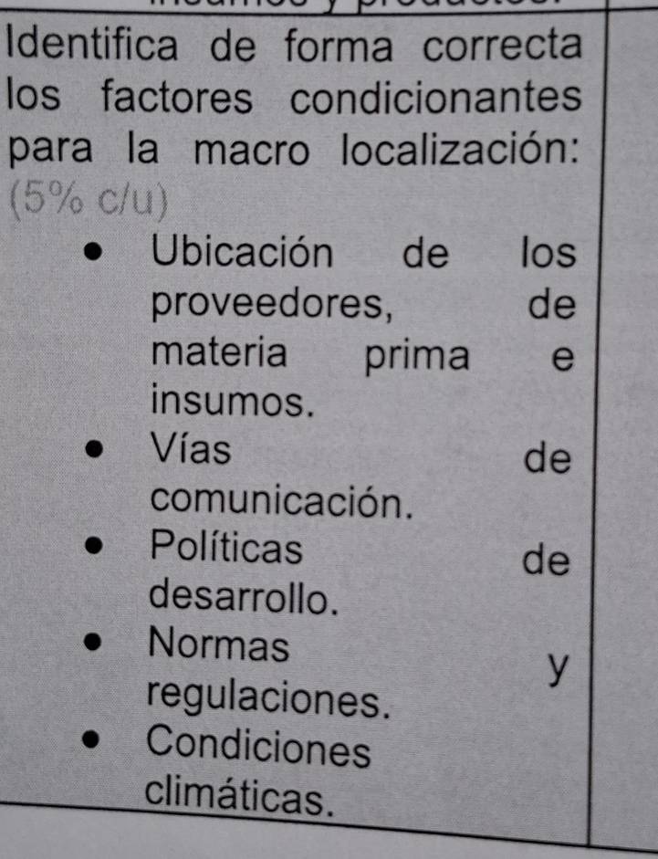 Identifica de forma correcta
los factores condicionantes
para la macro localización:
(5% c/u)
Ubicación de los
proveedores, de
materia prima e
insumos.
Vías
de
comunicación.
Políticas
de
desarrollo.
Normas
y
regulaciones.
Condiciones
climáticas.