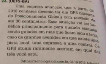 (UEFS-BA) 
Uma empresa anunciou que a partir de 
2018 celulares deverão ter um GPS (Sistema 
de Posicionamento Global) com precisão de 
até 30 centimetros. Essa situação vai ser be- 
néfica principalmente para quando estamos 
sendo guiados em ruas que ficam lado a lado. 
caso de grandes avenidas em que existe uma 
pista local, uma expressa e uma central. Os 
GPS atuais raramente acertam em qual das 
três você está. 
https:/tecologia.uol.com.br, 08.10.201 ,