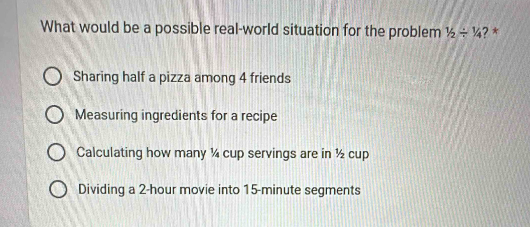 What would be a possible real-world situation for the problem 1/2/ 1/4 ? *
Sharing half a pizza among 4 friends
Measuring ingredients for a recipe
Calculating how many ¼ cup servings are in ½ cup
Dividing a 2-hour movie into 15-minute segments