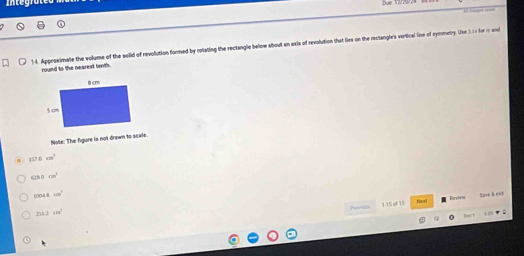 Integra
All chunget somml
14. Approximate the volume of the solid of revolution formed by rotating the rectangle below about an axis of revolution that lies on the rectangle's vertical line of symmetry. Use 334 for m and
round to the nearest tenth.
Note: The figure is not drawn to scale.
157.0cm^3
628.0cm^3
1004.8cm^3
Penats 1-15 of 15 Review Save & exit
251.2cm^3 Next
Des 1 .