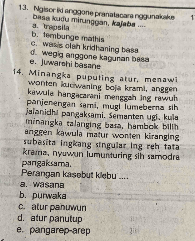 Ngisor iki anggone pranatacara nggunakake 1
basa kudu mirunggan, kajaba ....
a、 trapsila
b. tembunge mathis
c. wasis olah kridhaning basa
d. wegig anggone kagunan basa
e. juwarehi basane
14. Minangka puputing atur, menawi
wonten kuciwaning boja krami, anggen
kawula hangacarani menggah ing rawuh
panjenengan sami, mugi lumeberna sih
jalanidhi pangaksami. Semanten ugi, kula
minangka talanging basa, hambok bilih
anggen kawula matur wonten kiranging
subasita ingkang singular ing reh tata
krama, nyuwun lumunturing sih samodra
pangaksama.
Perangan kasebut klebu ....
a. wasana
b. purwaka
c. atur panuwun
d. atur panutup
e. pangarep-arep