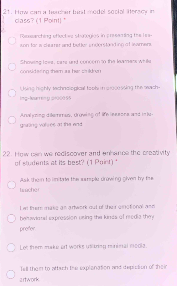 How can a teacher best model social literacy in
class? (1 Point) *
Researching effective strategies in presenting the les-
son for a clearer and better understanding of learners
Showing love, care and concern to the learners while
considering them as her children
Using highly technological tools in processing the teach-
ing-learning process
Analyzing dilemmas, drawing of life lessons and inte-
grating values at the end
22. How can we rediscover and enhance the creativity
of students at its best? (1 Point) *
Ask them to imitate the sample drawing given by the
teacher
Let them make an artwork out of their emotional and
behavioral expression using the kinds of media they
prefer.
Let them make art works utilizing minimal media.
Tell them to attach the explanation and depiction of their
artwork.