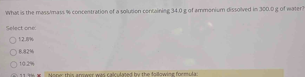 What is the mass/mass % concentration of a solution containing 34.0 g of ammonium dissolved in 300.0 g of water?
Select one:
12.8%
8.82%
10.2%
11 3% × Nope: this answer was calculated by the following formula: