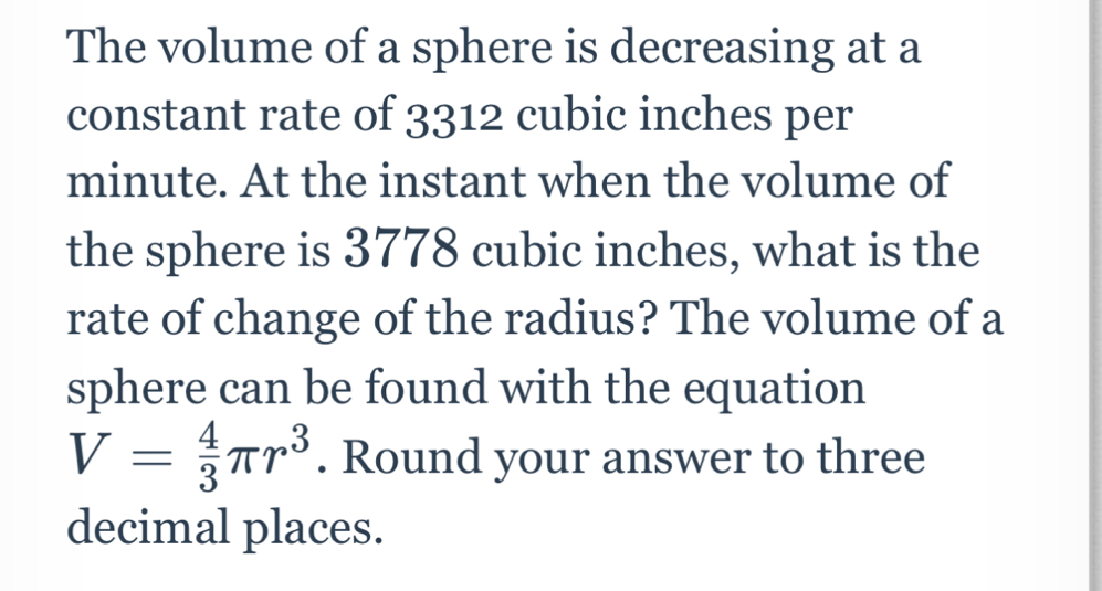 The volume of a sphere is decreasing at a 
constant rate of 3312 cubic inches per
minute. At the instant when the volume of 
the sphere is 3778 cubic inches, what is the 
rate of change of the radius? The volume of a 
sphere can be found with the equation
V= 4/3 π r^3. Round your answer to three 
decimal places.