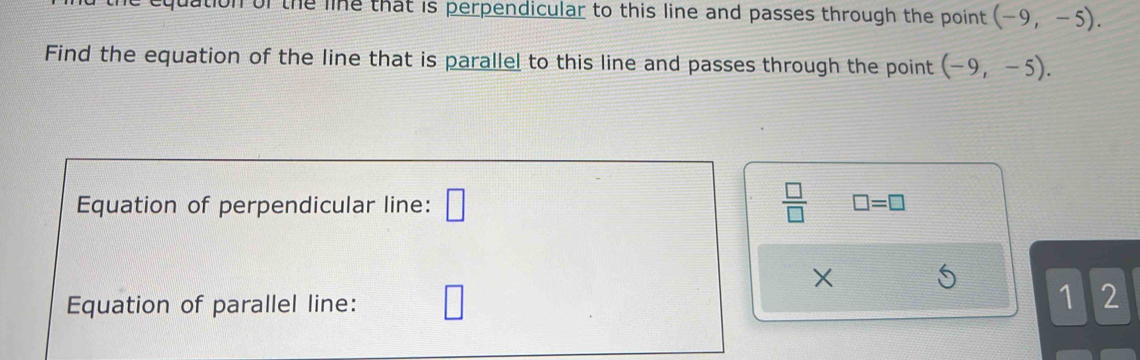 quation of the line that is perpendicular to this line and passes through the point (-9,-5). 
Find the equation of the line that is parallel to this line and passes through the point (-9,-5). 
Equation of perpendicular line: □  □ /□   □ =□
X
Equation of parallel line: 
1 2