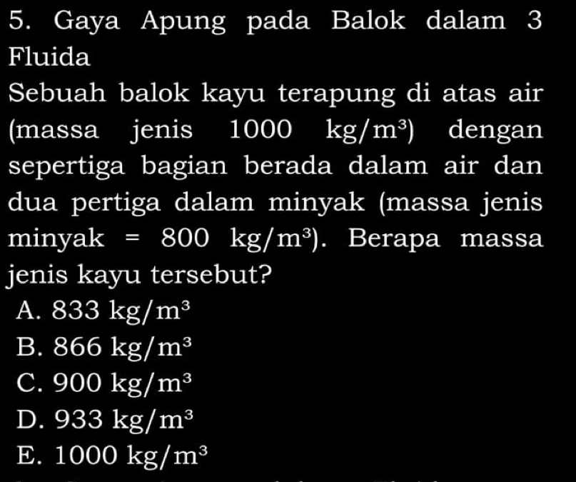 Gaya Apung pada Balok dalam 3
Fluida
Sebuah balok kayu terapung di atas air
(massa jenis 100( M(x-Y B (4,4) kg/m^3) dengan
sepertiga bagian berada dalam air dan
dua pertiga dalam minyak (massa jenis
miny 3 k=800kg/m^3). Berapa massa
jenis kayu tersebut?
A. 833kg/m^3
B. 866kg/m^3
C. 900kg/m^3
D. 933kg/m^3
E. 1000kg/m^3