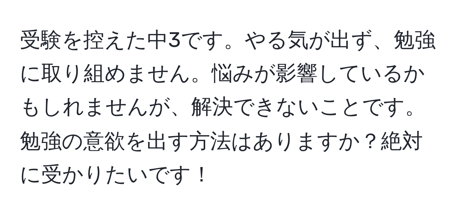 受験を控えた中3です。やる気が出ず、勉強に取り組めません。悩みが影響しているかもしれませんが、解決できないことです。勉強の意欲を出す方法はありますか？絶対に受かりたいです！