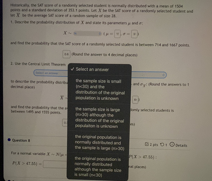 Historically, the SAT score of a randomly selected student is normally distributed with a mean of 1504
points and a standard deviation of 353.1 points. Let X be the SAT score of a randomly selected student and
let X be the average SAT score of a random sample of size 28.
1. Describe the probability distribution of X and state its parameters μ and σ :
Xsim (mu = π ,sigma = 3)
and find the probability that the SAT score of a randomly selected student is between 714 and 1667 points.
0.6 (Round the answer to 4 decimal places)
2. Use the Central Limit Theorem
Select an answer
Select an answer
。
to describe the probability distribu the sample size is small
decimal place) (n<30) and the andσ: (Round the answers to 1
distribution of the original
overline X population is unknown 61
and find the probability that the a the sample size is large domly selected students is
between 1495 and 1555 points. (n>30) although the
distribution of the original
0.3 populaiton is unknown
es)
the original population is
Question 8 normally distributed and 2 pts つ 1 Details
the sample is large (n>30)
For a normal variable Xsim N(mu = P(X>47.55) :
the original population is
P(X>47.55)=□ normally distributed nal places)
although the sample size
is small (n<30)