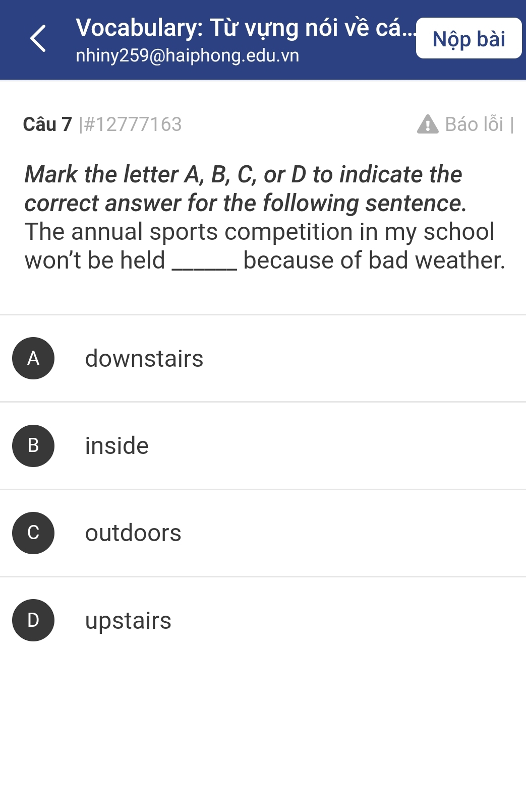 Vocabulary: Từ vựng nói về cá...
Nộp bài
nhiny259@haiphong.edu.vn
Câu 7 |#12777163 Báo lỗi
Mark the letter A, B, C, or D to indicate the
correct answer for the following sentence.
The annual sports competition in my school
won't be held _because of bad weather.
A downstairs
B inside
C outdoors
D upstairs