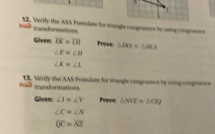 Verify the ASA Postulate for triangle congruence by using congruence 
Proof transformations. 
Given: overline EK=overline LH Prove: △ EKS=△ HLA
∠ E≌ ∠ H
∠ K=∠ L
13. Verify the AAS Postulate for triangle congruence by using congruence 
Proot transformations. 
Given: ∠ I≌ ∠ V Prove: △ NVZ=△ CIQ
∠ C≌ ∠ N
overline QC≌ overline NZ