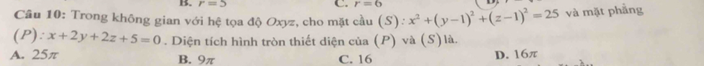 r=5 C. r=6
Câu 10: Trong không gian với hệ tọa độ Oxyz, cho mặt cầu (S): x^2+(y-1)^2+(z-1)^2=25 và mặt phẳng
(P): x+2y+2z+5=0. Diện tích hình tròn thiết diện của (P) và (S)là.
A. 25π B. 9π C. 16
D. 16π