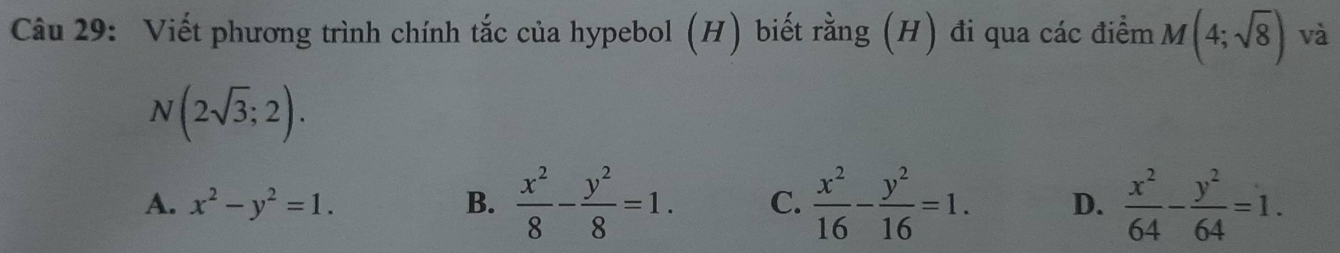 Viết phương trình chính tắc của hypebol (H) biết rằng (H) đi qua các điểm M(4;sqrt(8)) và
N(2sqrt(3);2).
A. x^2-y^2=1. B.  x^2/8 - y^2/8 =1. C.  x^2/16 - y^2/16 =1. D.  x^2/64 - y^2/64 =1.