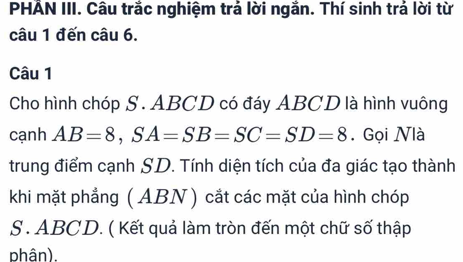 PHẢN III. Câu trắc nghiệm trả lời ngắn. Thí sinh trả lời từ 
câu 1 đến câu 6. 
Câu 1 
Cho hình chóp S. ABCD có đáy ABCD là hình vuông 
cạnh AB=8, SA=SB=SC=SD=8. Gọi Nlà 
trung điểm cạnh SD. Tính diện tích của đa giác tạo thành 
khi mặt phẳng (ABN ) cắt các mặt của hình chóp 
S. ABCD. ( Kết quả làm tròn đến một chữ số thập 
phân).