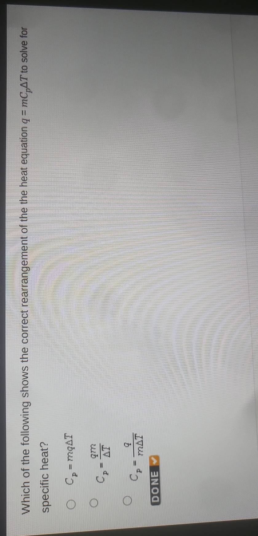 Which of the following shows the correct rearrangement of the the heat equation q=mC_p△ T to solve for
specific heat?
C_p=mq△ T
C_p= qm/△ T 
C_p= q/m△ T 
DONE