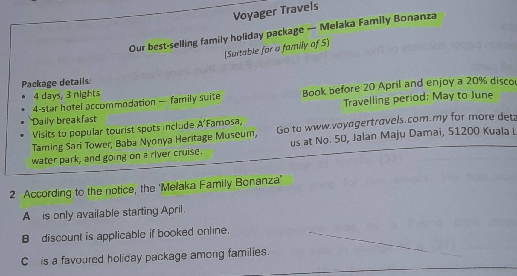 Voyager Travels 
Our best-selling family holiday package — Melaka Family Bonanza 
(Suitable for a family of 5) 
Package details:
4 -star hotel accommodation — family suite Book before 20 April and enjoy a 20% discor
4 days, 3 nights 
Daily breakfast Travelling period: May to June 
Visits to popular tourist spots include A’Famosa, 
Taming Sari Tower, Baba Nyonya Heritage Museum, Go to www.voyagertravels.com.my for more det 
us at No. 50, Jalan Maju Damai, 51200 Kuala L 
water park, and going on a river cruise. 
2 According to the notice, the ‘Melaka Family Bonanza’ 
A is only available starting April. 
B discount is applicable if booked online. 
Cis a favoured holiday package among families.