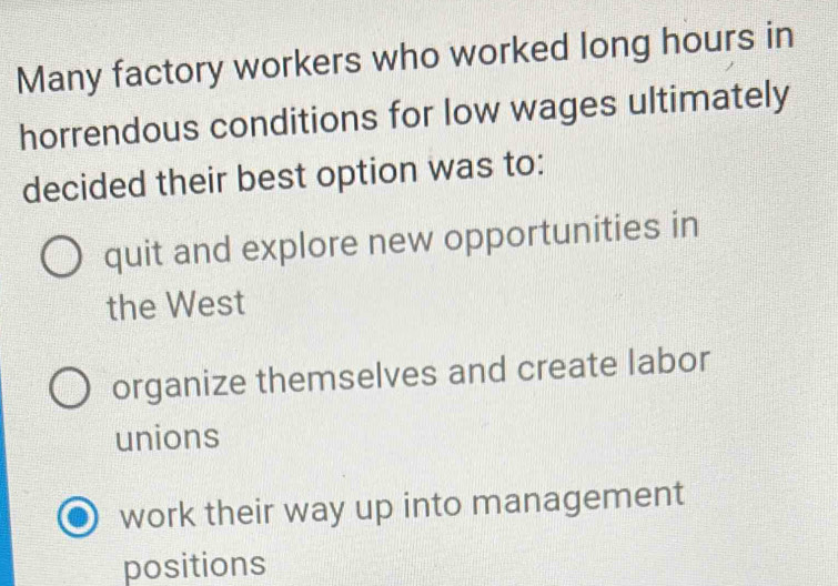 Many factory workers who worked long hours in
horrendous conditions for low wages ultimately
decided their best option was to:
quit and explore new opportunities in
the West
organize themselves and create labor
unions
work their way up into management
positions