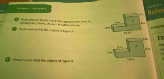 LESSON 3 

2 LES5ON 3 SESSION 3 
Refin 
Draw lines in Figures A and 8 to separate them into two 
rectangular prisms. Do each in a different way. 
Comple 
Show how to find the volume of Figure A. 
EX 
Ra 
v 
ic 
Show how to find the volume of Figure 8.