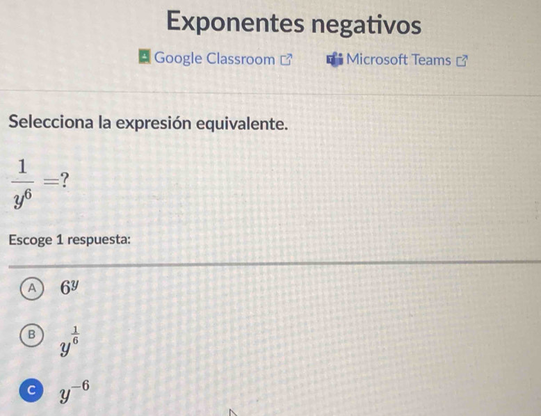 Exponentes negativos
‡ Google Classroom Microsoft Teams
Selecciona la expresión equivalente.
 1/y^6 = 7
Escoge 1 respuesta:
A 6^y
B y^(frac 1)6
c y^(-6)