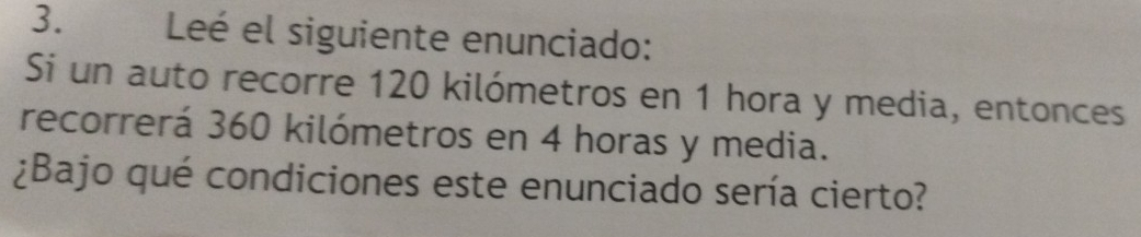 Leé el siguiente enunciado: 
Si un auto recorre 120 kilómetros en 1 hora y media, entonces 
recorrerá 360 kilómetros en 4 horas y media. 
¿Bajo qué condiciones este enunciado sería cierto?