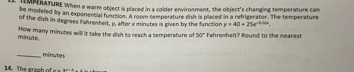 TEMPERATURE When a warm object is placed in a colder environment, the object’s changing temperature can 
be modeled by an exponential function. A room-temperature dish is placed in a refrigerator. The temperature 
of the dish in degrees Fahrenheit, y, after x minutes is given by the function y=40+25e^(-0.02x). 
How many minutes will it take the dish to reach a temperature of 50° Fahrenheit? Round to the nearest
minute. 
_ minutes
14. The graph of y=3^(x-h)