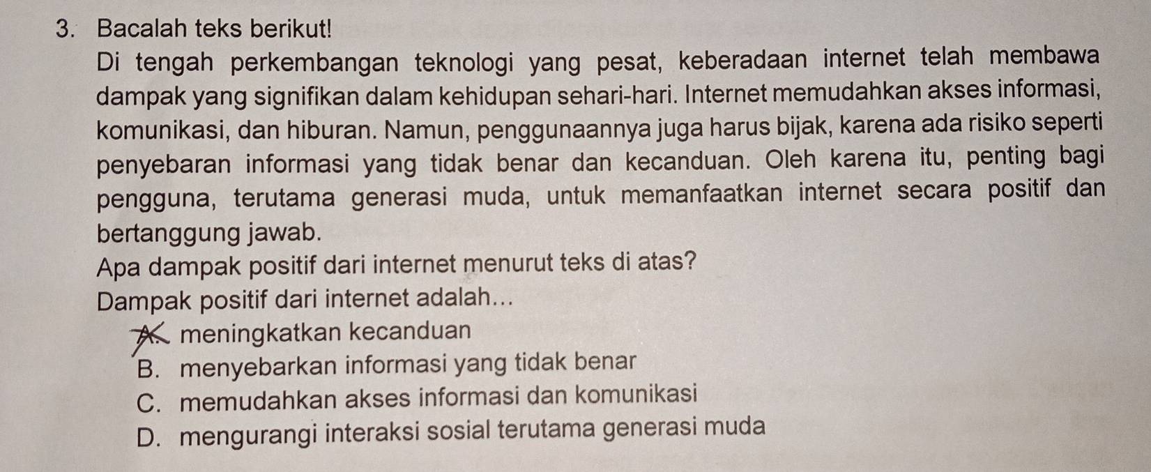 Bacalah teks berikut!
Di tengah perkembangan teknologi yang pesat, keberadaan internet telah membawa
dampak yang signifikan dalam kehidupan sehari-hari. Internet memudahkan akses informasi,
komunikasi, dan hiburan. Namun, penggunaannya juga harus bijak, karena ada risiko seperti
penyebaran informasi yang tidak benar dan kecanduan. Oleh karena itu, penting bagi
pengguna, terutama generasi muda, untuk memanfaatkan internet secara positif dan
bertanggung jawab.
Apa dampak positif dari internet menurut teks di atas?
Dampak positif dari internet adalah...
A. meningkatkan kecanduan
B. menyebarkan informasi yang tidak benar
C. memudahkan akses informasi dan komunikasi
D. mengurangi interaksi sosial terutama generasi muda