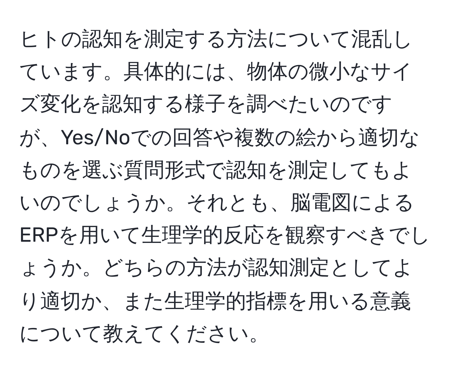 ヒトの認知を測定する方法について混乱しています。具体的には、物体の微小なサイズ変化を認知する様子を調べたいのですが、Yes/Noでの回答や複数の絵から適切なものを選ぶ質問形式で認知を測定してもよいのでしょうか。それとも、脳電図によるERPを用いて生理学的反応を観察すべきでしょうか。どちらの方法が認知測定としてより適切か、また生理学的指標を用いる意義について教えてください。