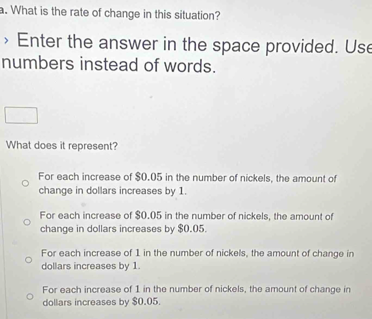 What is the rate of change in this situation?
> Enter the answer in the space provided. Use
numbers instead of words.
What does it represent?
For each increase of $0.05 in the number of nickels, the amount of
change in dollars increases by 1.
For each increase of $0.05 in the number of nickels, the amount of
change in dollars increases by $0.05.
For each increase of 1 in the number of nickels, the amount of change in
dollars increases by 1.
For each increase of 1 in the number of nickels, the amount of change in
dollars increases by $0.05.